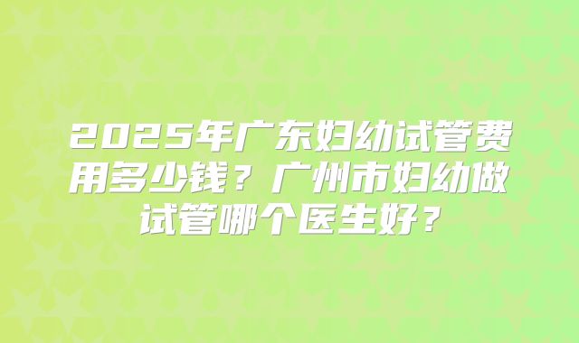 2025年广东妇幼试管费用多少钱?广州市妇幼做试管哪个医生好?