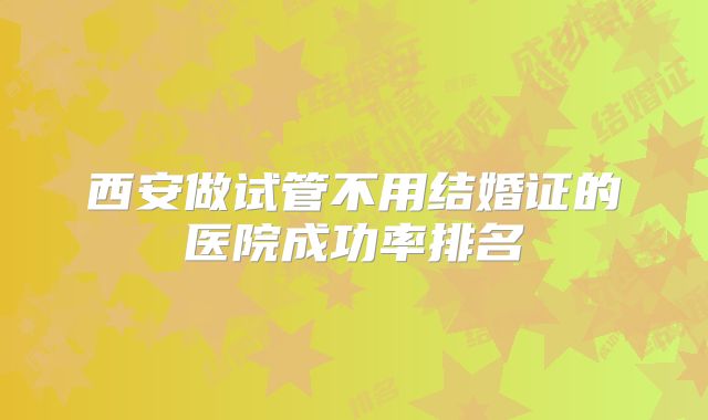 西安做试管不用结婚证的医院成功率排名