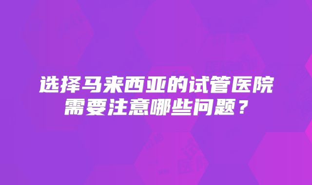 选择马来西亚的试管医院需要注意哪些问题？