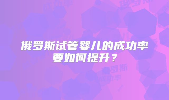 俄罗斯试管婴儿的成功率要如何提升?