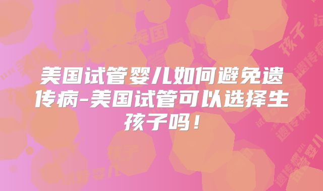 美国试管婴儿如何避免遗传病-美国试管可以选择生孩子吗！