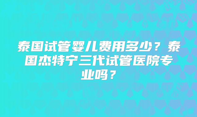 泰国试管婴儿费用多少？泰国杰特宁三代试管医院专业吗？