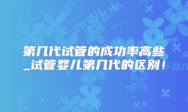 第几代试管的成功率高些_试管婴儿第几代的区别！