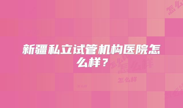 新疆私立试管机构医院怎么样？