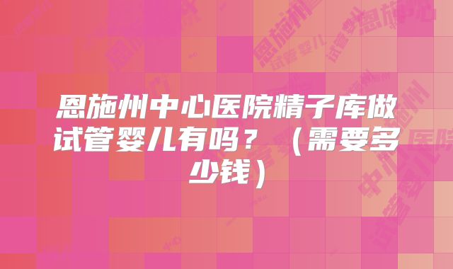 恩施州中心医院精子库做试管婴儿有吗?(需要多少钱)