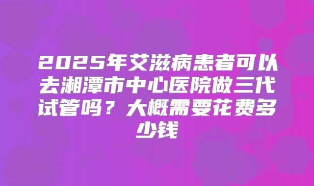 2025年艾滋病患者可以去湘潭市中心医院做三代试管吗?大概需要花费多少钱
