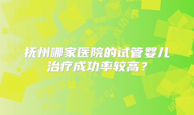 抚州哪家医院的试管婴儿治疗成功率较高?