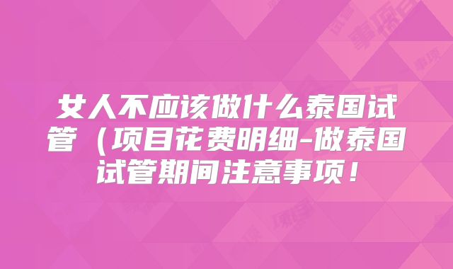 女人不应该做什么泰国试管(项目花费明细-做泰国试管期间注意事项!
