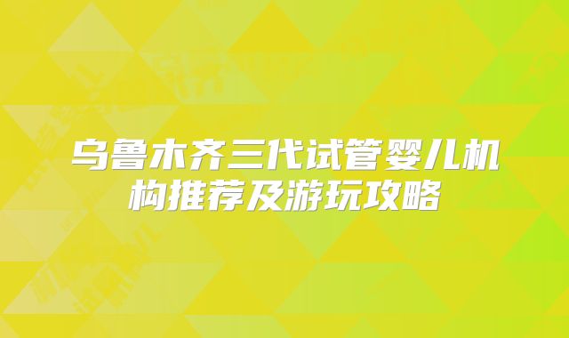 乌鲁木齐三代试管婴儿机构推荐及游玩攻略