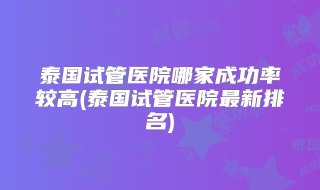 泰国试管医院哪家成功率较高(泰国试管医院最新排名)