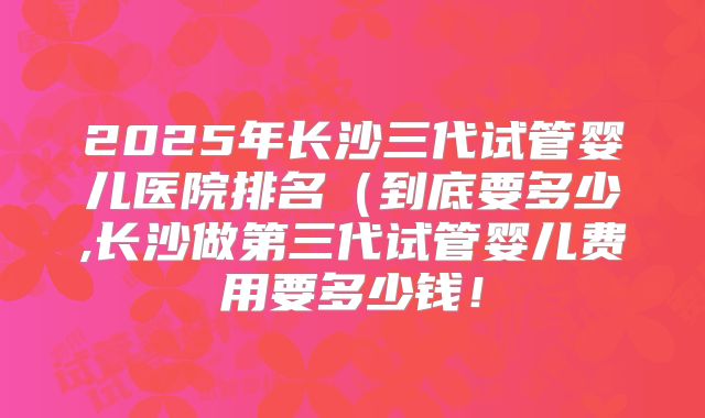 2025年长沙三代试管婴儿医院排名（到底要多少,长沙做第三代试管婴儿费用要多少钱！