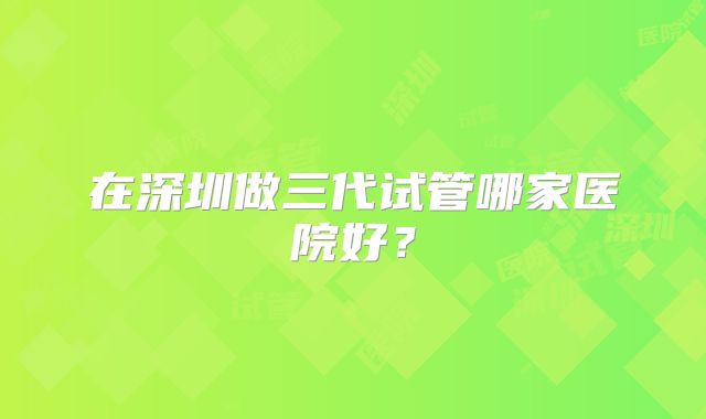 在深圳做三代试管哪家医院好？