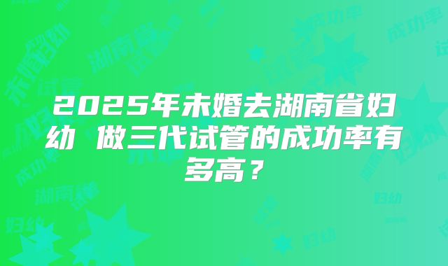 2025年未婚去湖南省妇幼 做三代试管的成功率有多高？