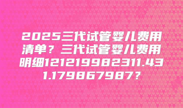 2025三代试管婴儿费用清单?三代试管婴儿费用明细121219982311.431.179867987?