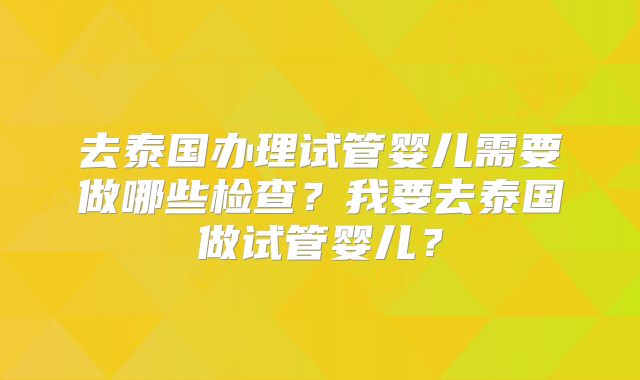 去泰国办理试管婴儿需要做哪些检查？我要去泰国做试管婴儿？