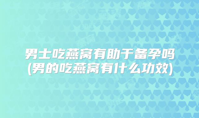 男士吃燕窝有助于备孕吗(男的吃燕窝有什么功效)