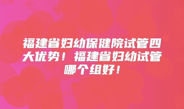 福建省妇幼保健院试管四大优势！福建省妇幼试管哪个组好！