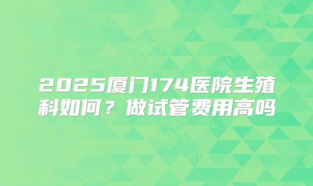 2025厦门174医院生殖科如何?做试管费用高吗