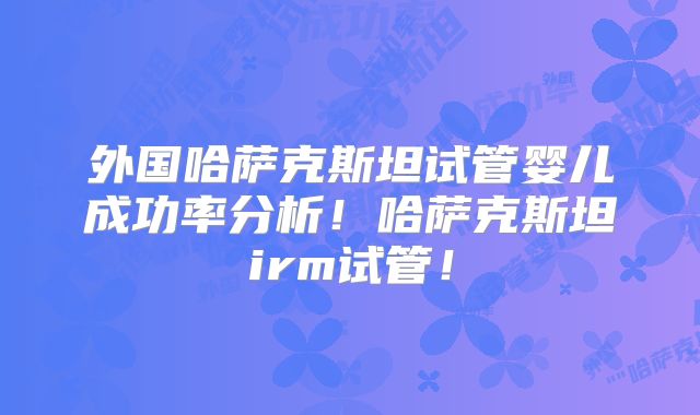 外国哈萨克斯坦试管婴儿成功率分析！哈萨克斯坦irm试管！