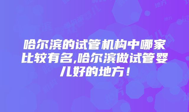哈尔滨的试管机构中哪家比较有名,哈尔滨做试管婴儿好的地方！