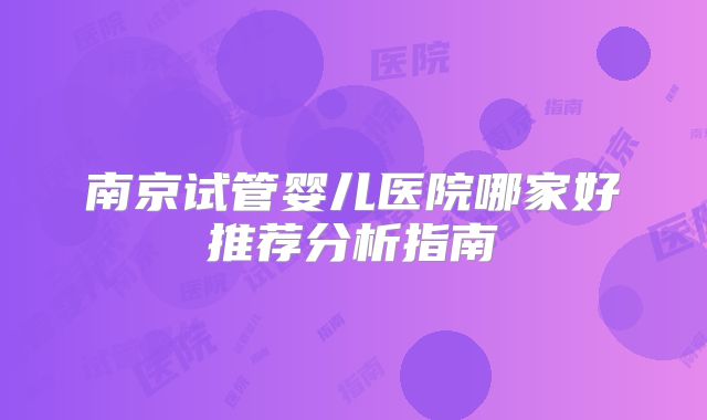 南京试管婴儿医院哪家好推荐分析指南