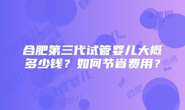 合肥第三代试管婴儿大概多少钱？如何节省费用？