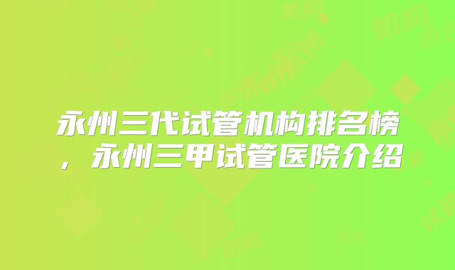 永州三代试管机构排名榜，永州三甲试管医院介绍