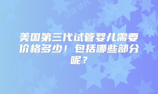 美国第三代试管婴儿需要价格多少!包括哪些部分呢?