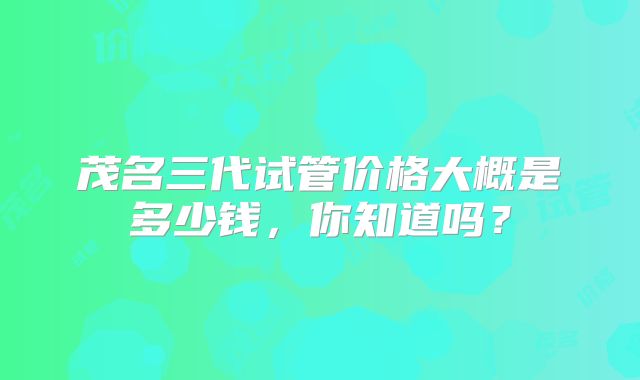 茂名三代试管价格大概是多少钱，你知道吗？