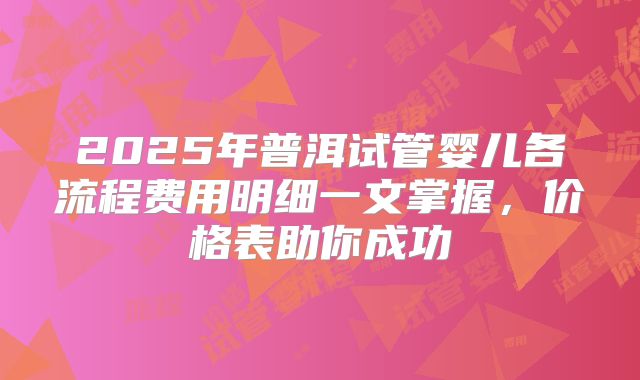 2025年普洱试管婴儿各流程费用明细一文掌握,价格表助你成功