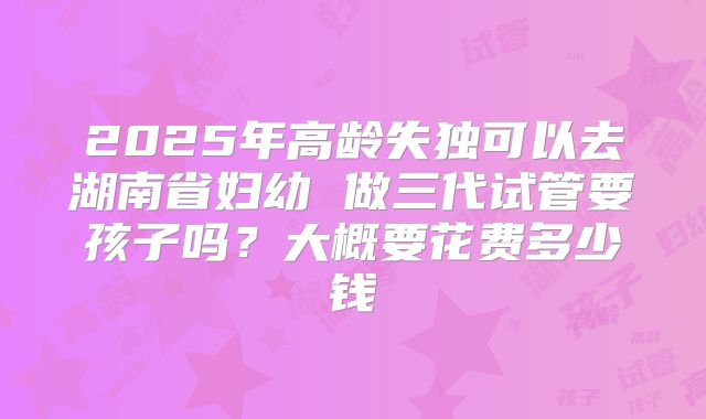 2025年高龄失独可以去湖南省妇幼 做三代试管要孩子吗？大概要花费多少钱