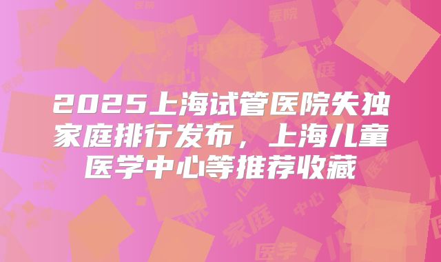 2025上海试管医院失独家庭排行发布，上海儿童医学中心等推荐收藏