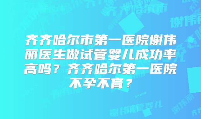 齐齐哈尔市第一医院谢伟丽医生做试管婴儿成功率高吗？齐齐哈尔第一医院不孕不育？