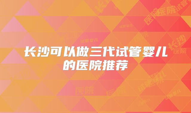 长沙可以做三代试管婴儿的医院推荐