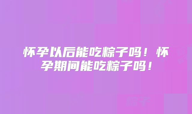 怀孕以后能吃粽子吗!怀孕期间能吃粽子吗!