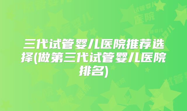三代试管婴儿医院推荐选择(做第三代试管婴儿医院排名)