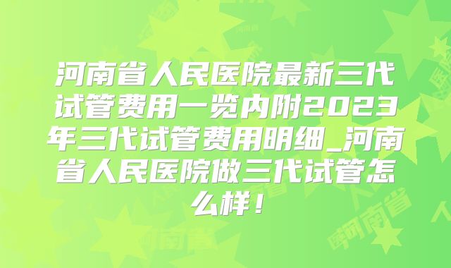 河南省人民医院最新三代试管费用一览内附2023年三代试管费用明细_河南省人民医院做三代试管怎么样!