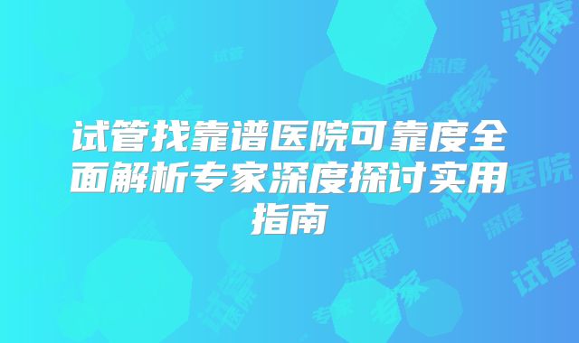 试管找靠谱医院可靠度全面解析专家深度探讨实用指南