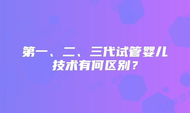 第一、二、三代试管婴儿技术有何区别？