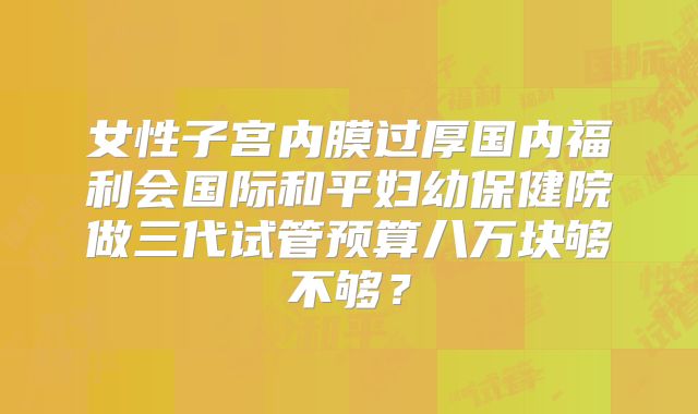 女性子宫内膜过厚国内福利会国际和平妇幼保健院做三代试管预算八万块够不够?