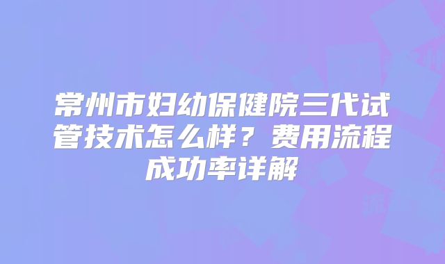 常州市妇幼保健院三代试管技术怎么样?费用流程成功率详解