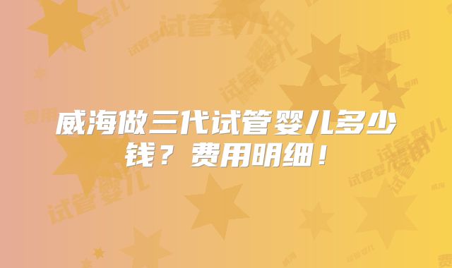威海做三代试管婴儿多少钱？费用明细！