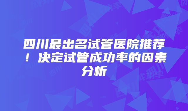 四川最出名试管医院推荐！决定试管成功率的因素分析