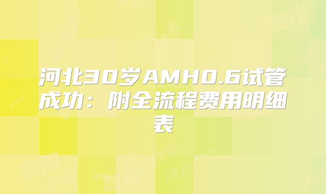河北30岁AMH0.6试管成功：附全流程费用明细表