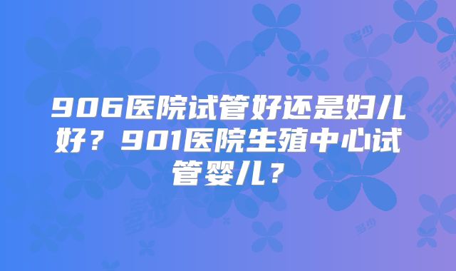 906医院试管好还是妇儿好？901医院生殖中心试管婴儿？
