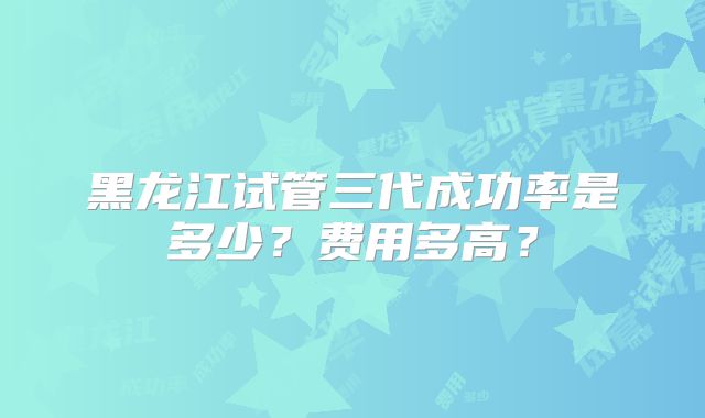 黑龙江试管三代成功率是多少?费用多高?