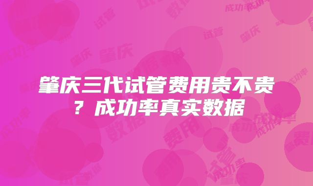 肇庆三代试管费用贵不贵？成功率真实数据