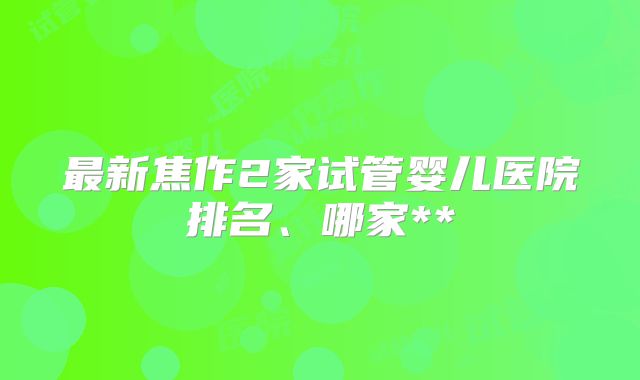 最新焦作2家试管婴儿医院排名、哪家**