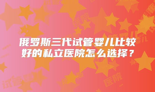 俄罗斯三代试管婴儿比较好的私立医院怎么选择?