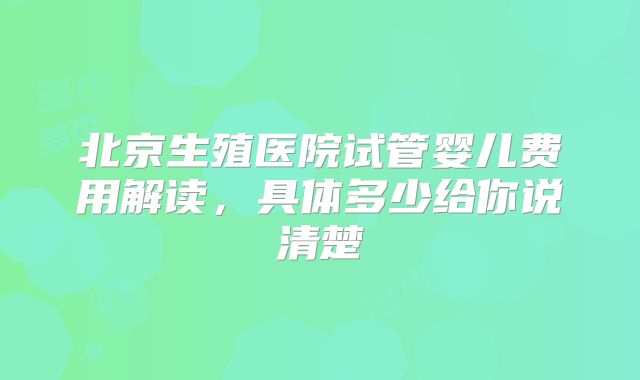 北京生殖医院试管婴儿费用解读，具体多少给你说清楚